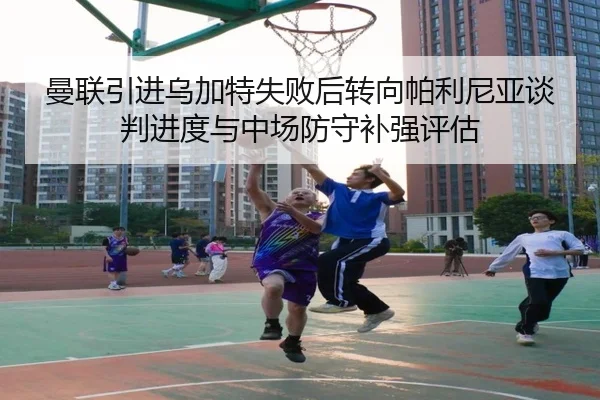 曼联引进乌加特失败后转向帕利尼亚谈判进度与中场防守补强评估