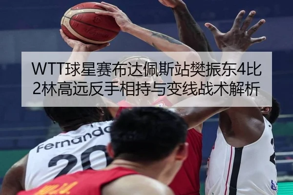 WTT球星赛布达佩斯站樊振东4比2林高远反手相持与变线战术解析